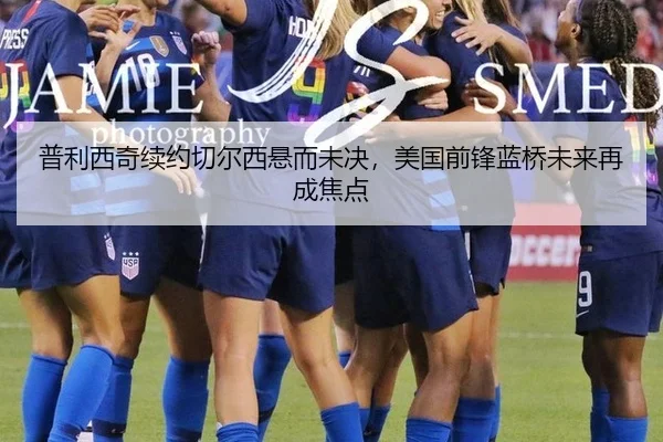 普利西奇续约切尔西悬而未决，美国前锋蓝桥未来再成焦点